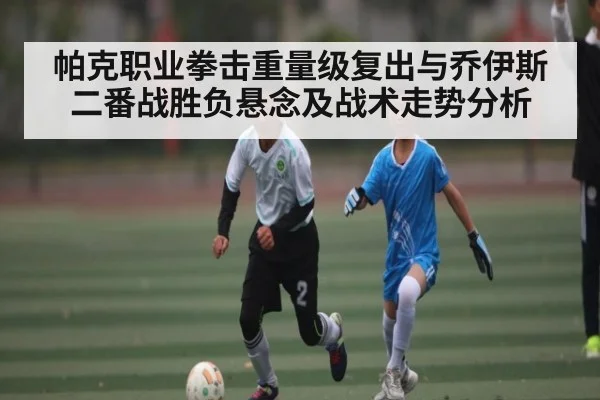 帕克职业拳击重量级复出与乔伊斯二番战胜负悬念及战术走势分析 - kaiyun