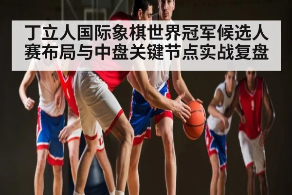 丁立人国际象棋世界冠军候选人赛布局与中盘关键节点实战复盘 - kaiyun