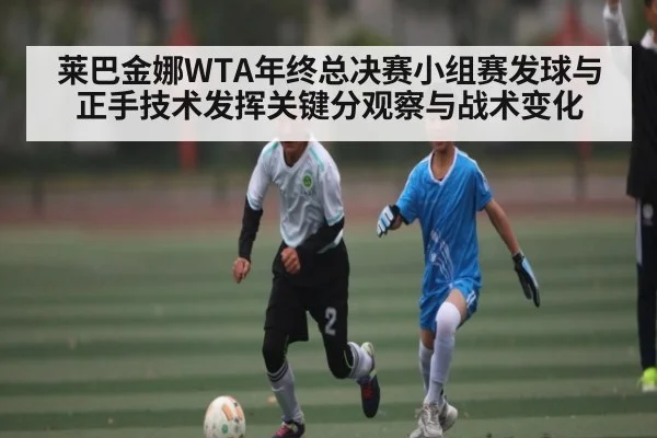 莱巴金娜WTA年终总决赛小组赛发球与正手技术发挥关键分观察与战术变化 - kaiyun