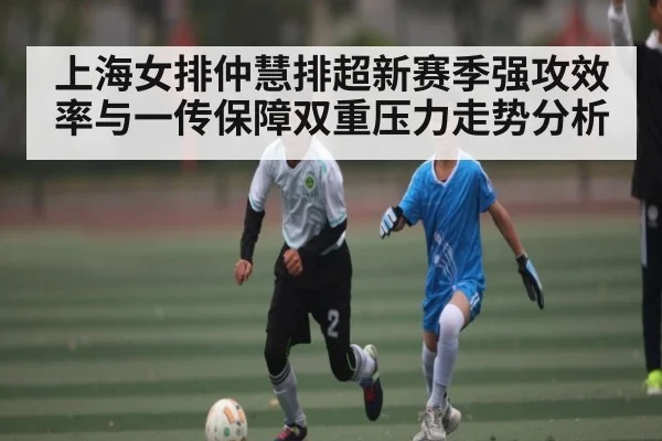 上海女排仲慧排超新赛季强攻效率与一传保障双重压力走势分析 - kaiyun