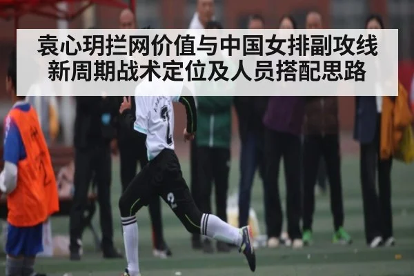 袁心玥拦网价值与中国女排副攻线新周期战术定位及人员搭配思路